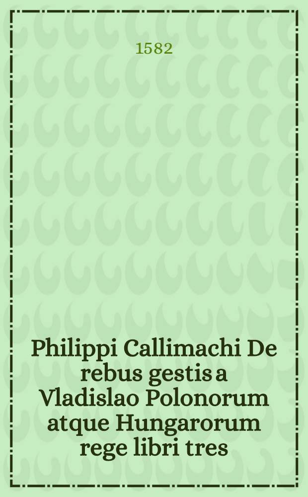 Philippi Callimachi De rebus gestis a Vladislao Polonorum atque Hungarorum rege libri tres