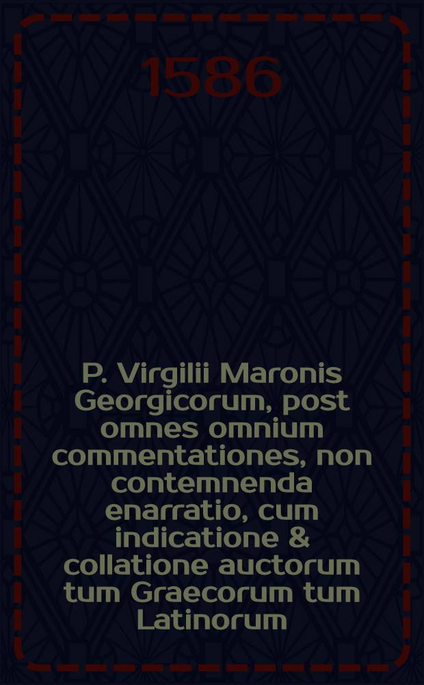 P. Virgilii Maronis Georgicorum, post omnes omnium commentationes, non contemnenda enarratio, cum indicatione & collatione auctorum tum Graecorum tum Latinorum, ad copiam & facultatem doctrinae eruditae atque linguae utrisque, utili & apposita. [T.1]