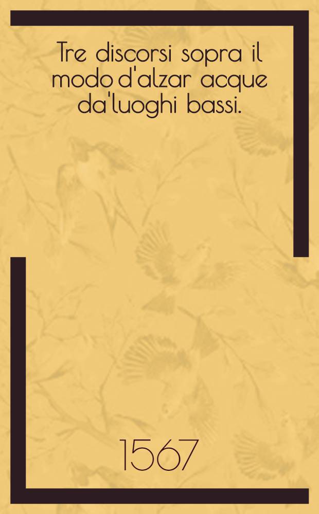 Tre discorsi sopra il modo d'alzar acque da'luoghi bassi. : Per adacquar terreni. : Per levar l'acque sorgenti, & piovute dalle campagne, che non possono naturalmente dare loro il decorso. : Per mandare l'acqua da berre alla citta, che, che n'hannobisogno, per altti simali usu