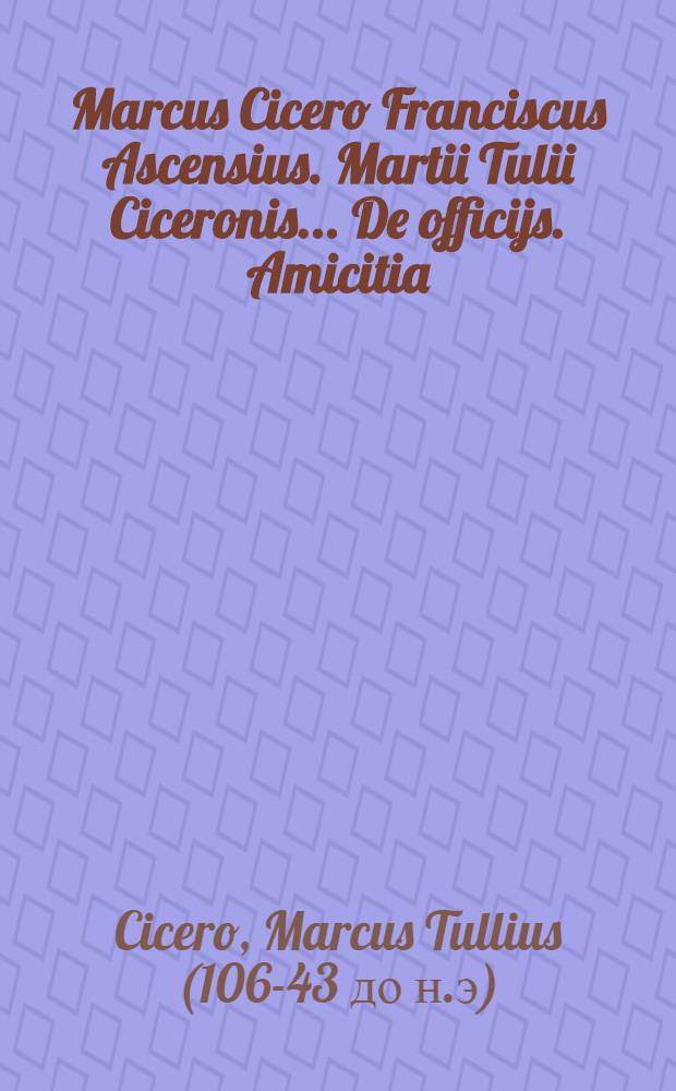 [Marcus Cicero Franciscus Ascensius. Martii Tulii Ciceronis ... De officijs. Amicitia: Senectute et Paradoxis: Jllustria monimenta
