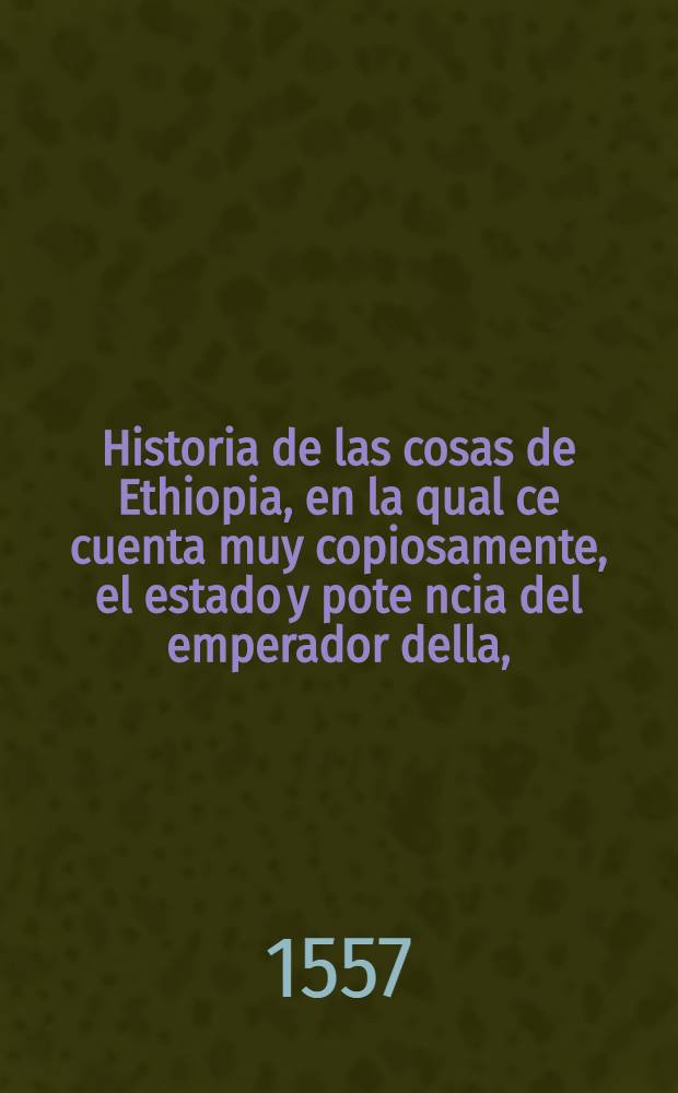 Historia de las cosas de Ethiopia, en la qual ce cuenta muy copiosamente, el estado y pote[n]cia del emperador della, (que es el que muchos an pensado ser el Preste Iuan) con otras infinitas particularidades, assi dela religion de aquella gente, como de sus cerimonias: