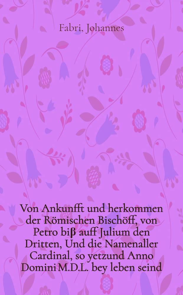 Von Ankunfft und herkommen der R&ouml;mischen Bisch&ouml;ff, von Petro bi&beta; auff Julium den Dritten, Und die Namenaller Cardinal, so yetzund Anno Domini M.D.L. bey leben seind.; Auch Von des R&ouml;mischen Reichs Monarchey, und ordentlich Succession, oder volgung der R&ouml;mischen Kaiser, von Julio Cesare, bi&beta; auf den gro&beta;m&auml;chtigisten Kaiser Karolum den f&uuml;nfften. / Durch den wolgeleerten F. Johannem Fabri von Haylbrunum, Thumprediger z&uuml; Augsburg