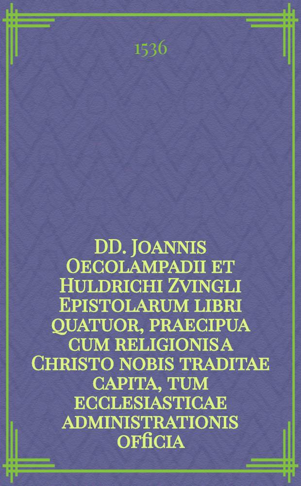 DD. Joannis Oecolampadii et Huldrichi Zvingli Epistolarum libri quatuor, praecipua cum religionis a Christo nobis traditae capita, tum ecclesiasticae administrationis officia, nostro maxime seculo, tot hactenus erroribus perturbato, convenientia, ad amussum experimentes. : Opus cumprimis eruditum, renatique Evangelii studiosis apprime necessarium, nunc denique primum in lucem editum. Ad haec Scriptorum Io. Oecolampadii & Huldrichi Zvinglii purgatio, per Theodorum Bibliandrum, ... conscripta. Utriusque vita & obitus, Simone Grynaeo, Wolfgango Capitone, & Osvaldo Myconio autoribus. Epigrammata Hebraica, Graeca, Latina, in eosdem. Rerum denique memorabilium locupletissimus Index.