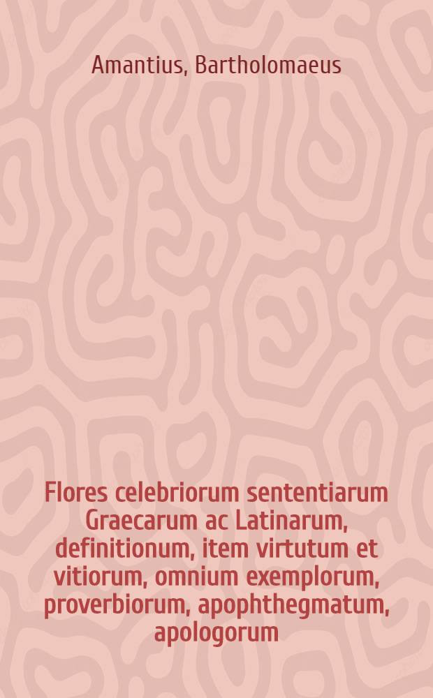 Flores celebriorum sententiarum Graecarum ac Latinarum, definitionum, item virtutum et vitiorum, omnium exemplorum, proverbiorum, apophthegmatum, apologorum, similium & dissimilium, simulque graviter dictorum ac factorum, tam ex Veteri, quam Novo Testamento, eorumque interpretibus: nempe sacratissimis ecclesiasticis doctoribus, porro & philosophis, poetis, oratoribus, ac historicis, tum christianis, tum gentilibus, tam vetustioribus, quam recentioribus, probatis tamen & longe doctissimis autoribus, plus quam viginti quatuor annis, summa fide, studio, sedulitate, ad communem studiosae iuventutis utilitatem passim selecti, simulque demum in ordinem alphabeticum quam exactissime redacti.