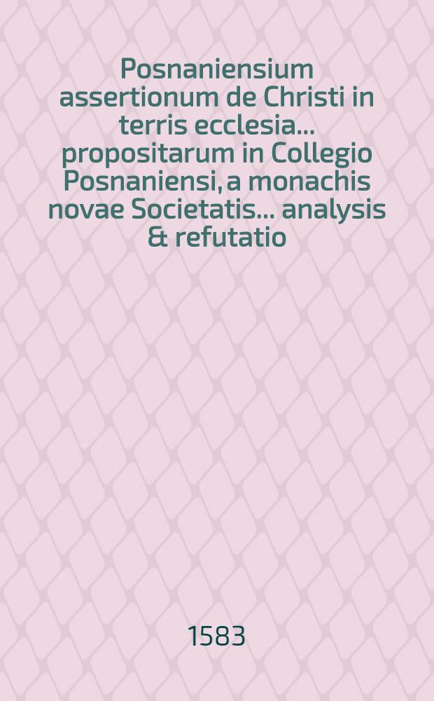 Posnaniensium assertionum de Christi in terris ecclesia ... propositarum in Collegio Posnaniensi, a monachis novae Societatis ... analysis & refutatio