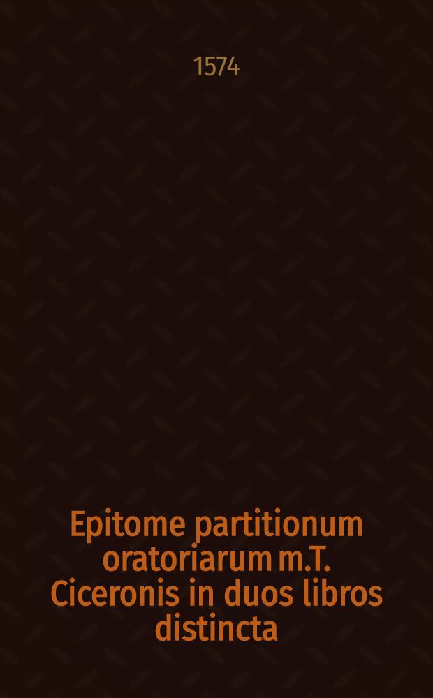 Epitome partitionum oratoriarum m.T. Ciceronis in duos libros distincta: : quorum prior generalia, & ad omnem quaestionem cum probandam, tum illustrandam communia de vi oratoris praecepta, simplici ac nuda oratione per definitiones partittionesque perpetuas breviter explicat: posterior vero in singulis orationis, & quaestionis generibus tractandas, eadem generalia praecepta as usum & exercitationem apte & congruenter reducit & accomodat
