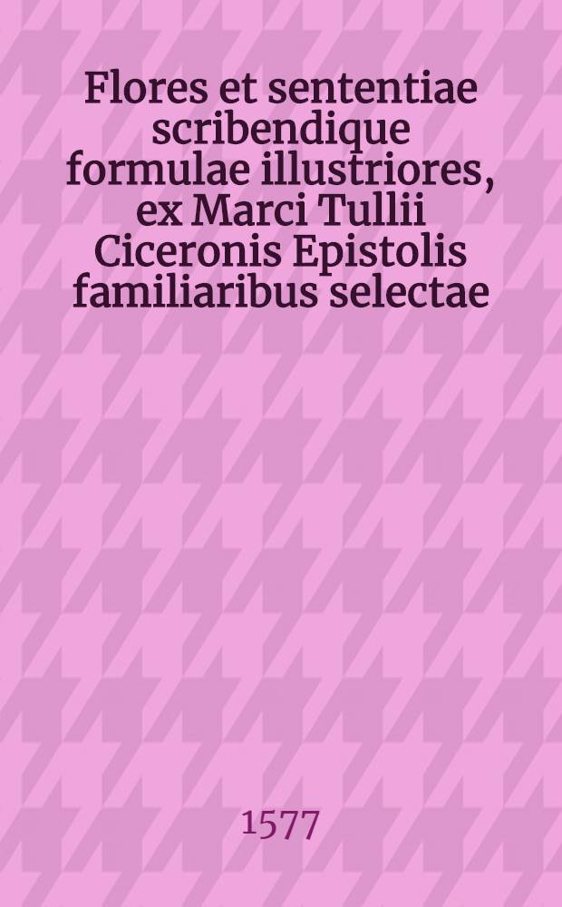 Flores et sententiae scribendique formulae illustriores, ex Marci Tullii Ciceronis Epistolis familiaribus selectae: & in communes locus ad cuiuscunque generis concinnandas Epistolas, quam accomodatissimos coagmentatae, & certo ordine digestae. : Quibus, ad has ipsas fulciendas epistolas, accessere ex eiusdem Ciceronis libris: Officiorum, De amicitia, De senectute, Paradoxorum, Somnij Scipionis, Tusculanarum quaest., Vet. ac novae Rhetor., ac deinque Orat. sent