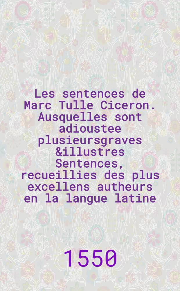 Les sentences de Marc Tulle Ciceron. Ausquelles sont adioustee plusieursgraves &illustres Sentences, recueillies des plus excellens autheurs en la langue latine, traduites d'icelle en rythme francoyse.