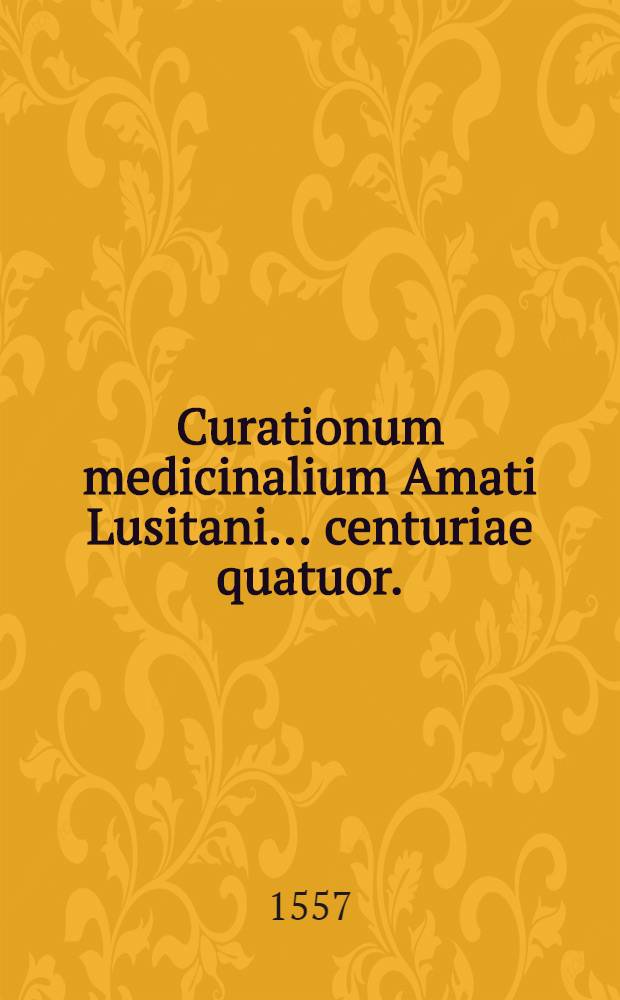 Curationum medicinalium Amati Lusitani ... centuriae quatuor. : Quibus praemittitur commentatio de introitu medici ad aegrotantem, de crisi, & diebus decretorijs: subiungiturque Index rerum memorabilium copiosissimus