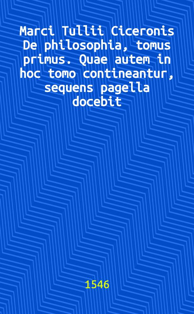 Marci Tullii Ciceronis De philosophia, tomus primus. Quae autem in hoc tomo contineantur, sequens pagella docebit