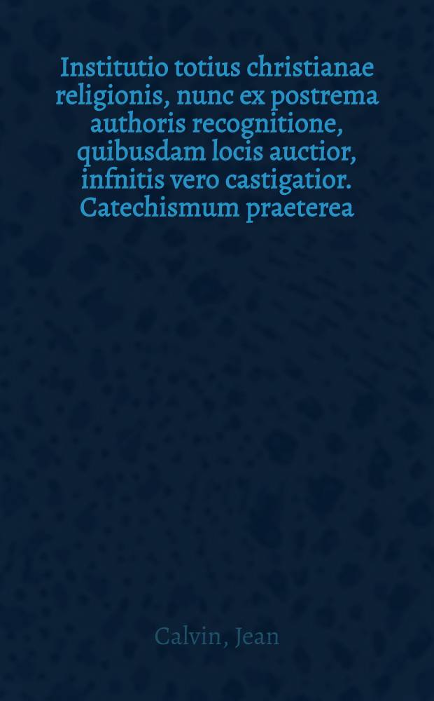 Institutio totius christianae religionis, nunc ex postrema authoris recognitione, quibusdam locis auctior, infnitis vero castigatior. Catechismum praeterea, institutionis huius veluti epitomem, magno piorum consensu huic operi annectere nobis visum est