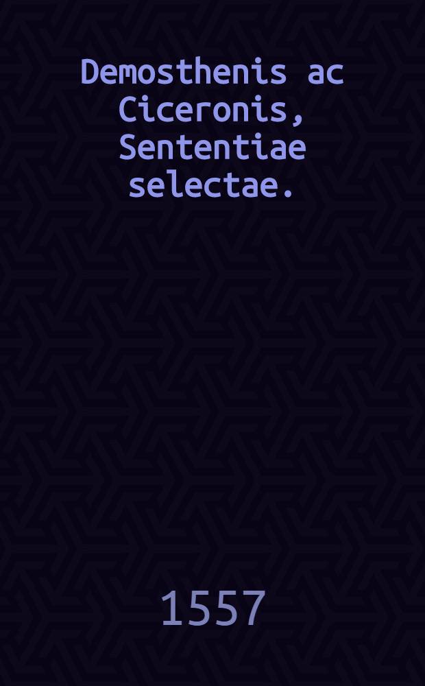 Demosthenis ac Ciceronis, Sententiae selectae.; Item Apophtegmata quaedam pia ex ducentis veteribus oratoribus, philosophis & poetis, tam Graecis quam Latinis ad bene beat&eacute;que vivendum diligentissime collecta.: Horum nomina sequens pagella indicabit