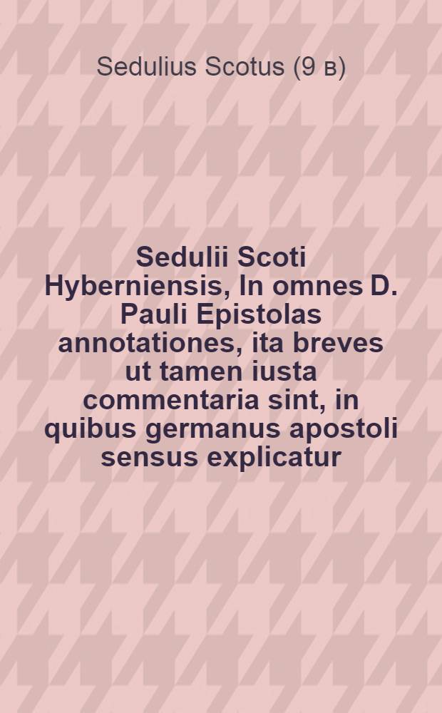 Sedulii Scoti Hyberniensis, In omnes D. Pauli Epistolas annotationes, ita breves ut tamen iusta commentaria sint, in quibus germanus apostoli sensus explicatur, & clarissimum locis difficilioribus omnibus lumen adfertur