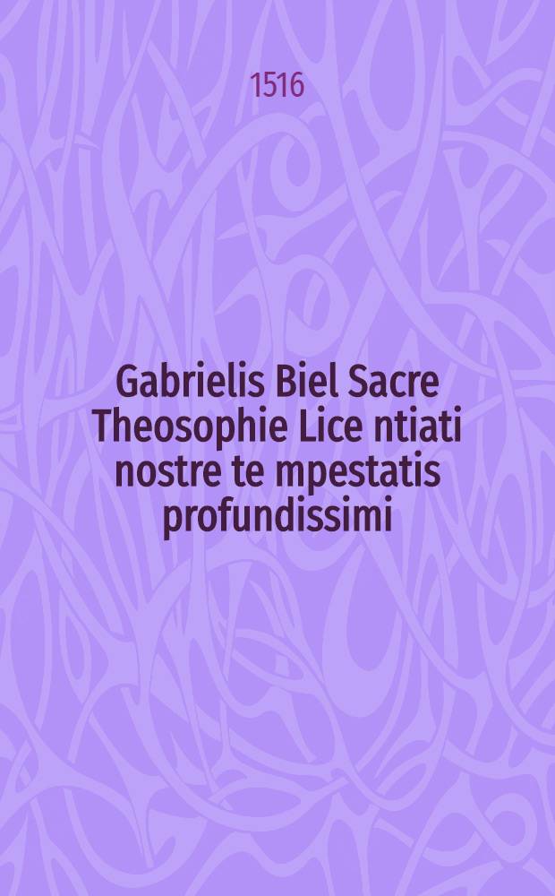 Gabrielis Biel Sacre Theosophie Lice[n]tiati nostre te[m]pestatis profundissimi: Sacri canonis misse ta[m] mystica quam litteralis expositio iamia[m] su[m]ma cu[m] diligentia iteru[m] atque iterum revisa et correcta: nihil de prioribus omissis: aliquibus tamen tum in columnis: tu[m] in marginibus additis: quibus facilius ea q[ue] nititur lector invenire potest