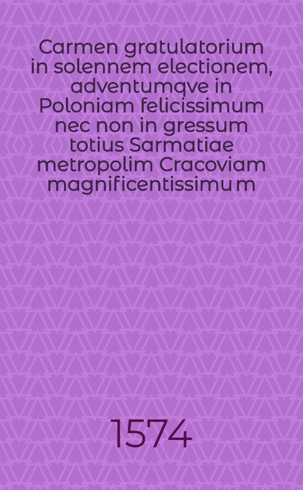 Carmen gratulatorium in solennem electionem, adventumqve in Poloniam felicissimum nec non in gressum totius Sarmatiae metropolim Cracoviam magnificentissimu[m], seremissimi ac potentissimi pricipis, D. Dni. Henrici Valesy Dei gra: regis Poloniae, magni ducis Lithuaniae, Russiae, Prussiae, Masoviae, Samogitae, Livoniae, & c. nec non Andiu[m], Borbonioru[m] Alucrnorumque ducis & c. Dni. nostri clementissimi scriptum.