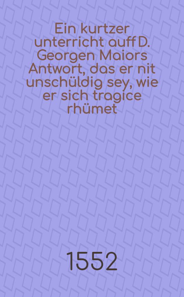 Ein kurtzer unterricht auff D. Georgen Maiors Antwort, das er nit unschüldig sey, wie er sich tragice rhümet : Das gute werck zur seligkeit nit von nöten sind : Das gute werck zu eim Christlichen leben hie auff erden nötig sind