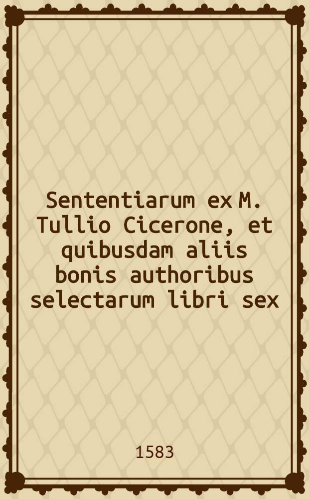 Sententiarum ex M. Tullio Cicerone, et quibusdam aliis bonis authoribus selectarum libri sex