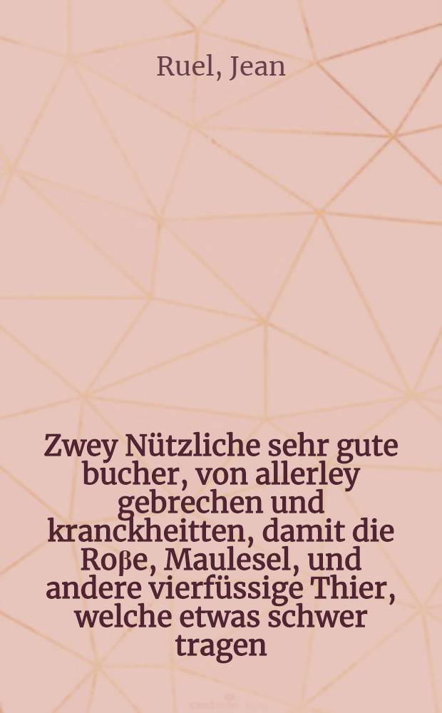 Zwey Nützliche sehr gute bucher, von allerley gebrechen und kranckheitten, damit die Roβe, Maulesel, und andere vierfüssige Thier, welche etwas schwer tragen, oder ziehen, geplaget, darinnen eigentlich beschrieben : Die ursach davon sie entspringen, und durch welche Zeychen man dieselb erkennen, und von einander unterscheyden möcht : Desgleichen durch was Mittel und Artzney Jnen zuhelffen und Rath zuschaffen : Vormals in Deutscher Sprach niemals geschen noch gelesen werden