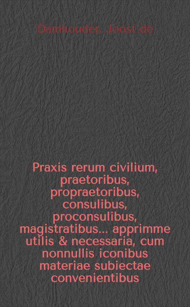 Praxis rerum civilium, praetoribus, propraetoribus, consulibus, proconsulibus, magistratibus ... apprimme utilis & necessaria, cum nonnullis iconibus materiae subiectae convenientibus