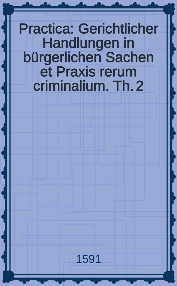 Practica : Gerichtlicher Handlungen in bürgerlichen Sachen et Praxis rerum criminalium. Th. 2
