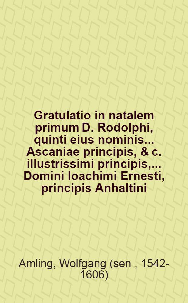 Gratulatio in natalem primum D. Rodolphi, quinti eius nominis ... Ascaniae principis, & c. illustrissimi principis, ... Domini Ioachimi Ernesti, principis Anhaltini, comitis Ascaniae, Dominique Servestae & Bernburgi ... quinti filij, nati Harzgerodae, V. Calend. Novembris ... M. Wolfgangi Amlingi Munerstadij Fr. Servestae ad Nicol. pastoris