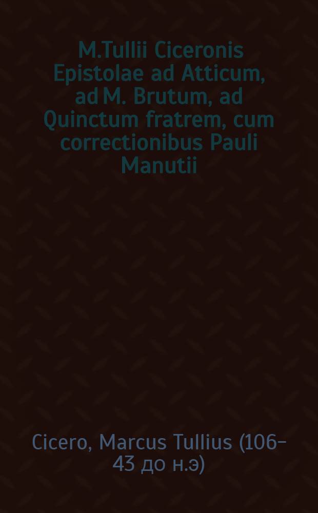 [M.Tullii Ciceronis Epistolae ad Atticum, ad M. Brutum, ad Quinctum fratrem, cum correctionibus Pauli Manutii]