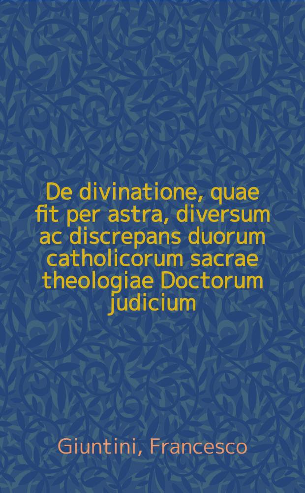 De divinatione, quae fit per astra, diversum ac discrepans duorum catholicorum sacrae theologiae Doctorum judicium: Scilicet Francisci Junctini ... ac Joannis Lensaei Belliolani ... Item ... Thomae Aquinatis, Lucij Bellantij ... ac Marsilij Ficini ... de eadem divinatione, sententia