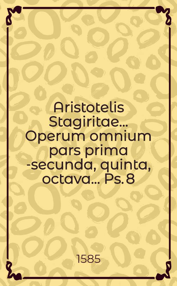 Aristotelis Stagiritae ... Operum omnium pars prima [-secunda, quinta, octava] ... [Ps. 8] : Index rerum omnium, quae in Aristotelis operibus continentur, absolutissimus