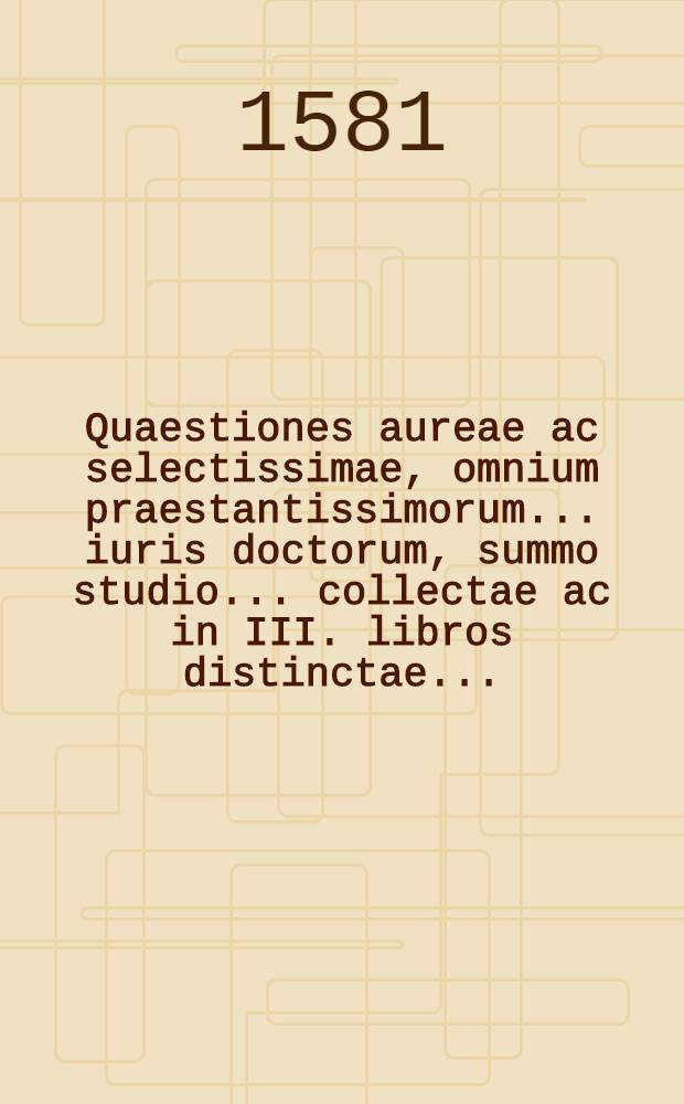 Quaestiones aureae ac selectissimae, omnium praestantissimorum ... iuris doctorum, summo studio ... collectae ac in III. libros distinctae ...