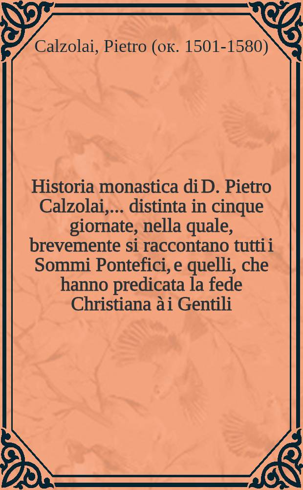 Historia monastica di D. Pietro Calzolai, ... distinta in cinque giornate, nella quale, brevemente si raccontano tutti i Sommi Pontefici, e quelli, che hanno predicata la fede Christiana à i Gentili ...