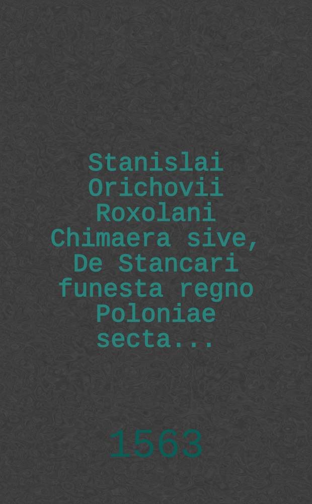 Stanislai Orichovii Roxolani Chimaera sive, De Stancari funesta regno Poloniae secta ...