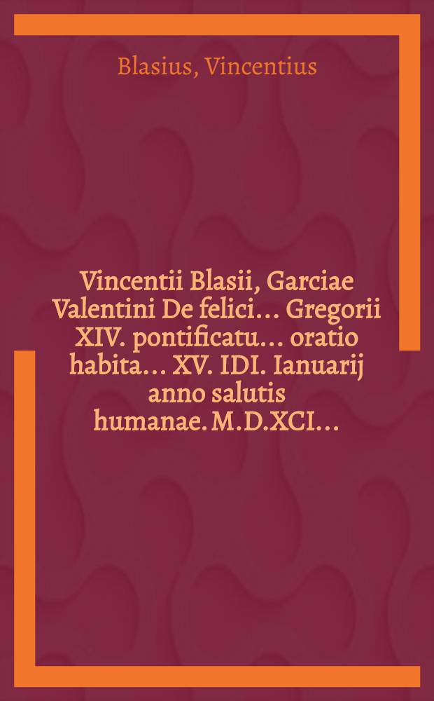 Vincentii Blasii, Garciae Valentini De felici ... Gregorii XIV. pontificatu ... oratio habita ... XV. IDI. Ianuarij anno salutis humanae. M.D.XCI ...