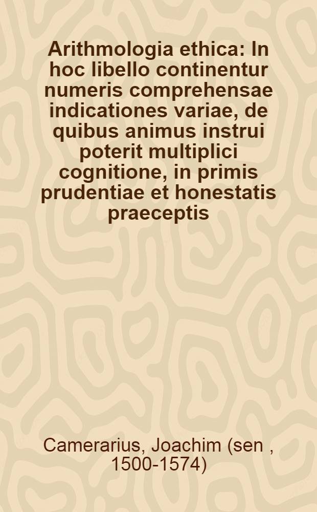 Arithmologia ethica : In hoc libello continentur numeris comprehensae indicationes variae, de quibus animus instrui poterit multiplici cognitione, in primis prudentiae et honestatis praeceptis