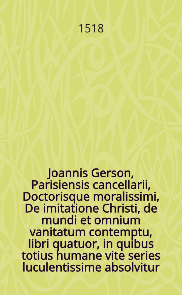 Joannis Gerson, Parisiensis cancellarii, Doctorisque moralissimi, De imitatione Christi, de mundi et omnium vanitatum contemptu, libri quatuor, in quibus totius humane vite series luculentissime absolvitur; adiuncto insuper eiusdem auctoris, De meditatione cordis eximio tractatu