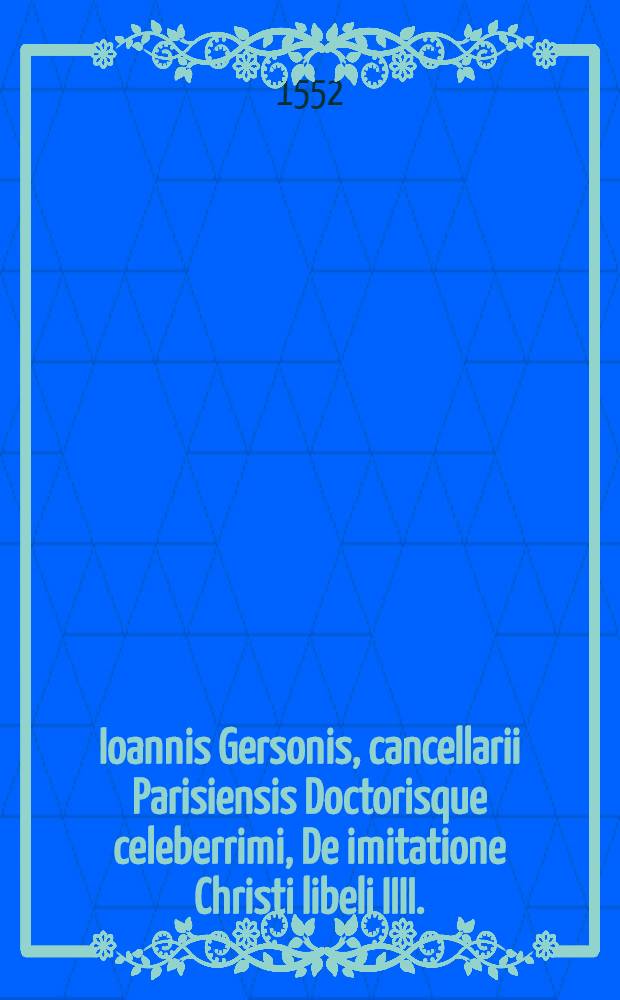 Ioannis Gersonis, cancellarii Parisiensis Doctorisque celeberrimi, De imitatione Christi libeli IIII.
