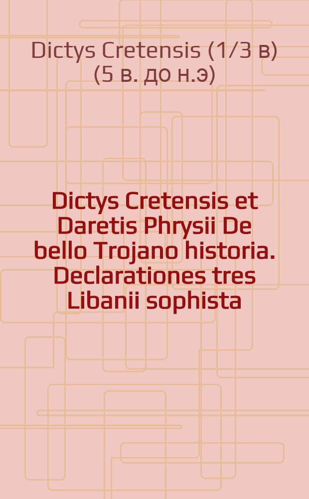 Dictys Cretensis et Daretis Phrysii De bello Trojano historia. Declarationes tres Libanii sophista