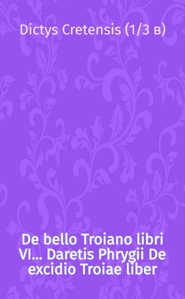 De bello Troiano libri VI. .... Daretis Phrygii De excidio Troiae liber