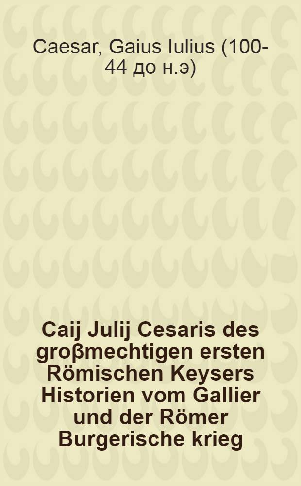 Caij Julij Cesaris des groβmechtigen ersten Römischen Keysers Historien vom Gallier und der Römer Burgerische krieg: so er selbst beschriben: un[d] durch sondere grosse manheyt seiner ritterlichen tugent gefüret hat