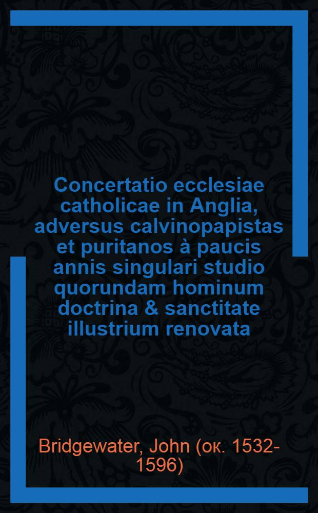 Concertatio ecclesiae catholicae in Anglia, adversus calvinopapistas et puritanos à paucis annis singulari studio quorundam hominum doctrina & sanctitate illustrium renovata : Operis totius seriem, eius argumentum post epistolam dedicatoriam edocebit