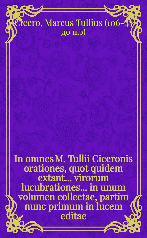 In omnes M. Tullii Ciceronis orationes, quot quidem extant ... virorum lucubrationes ... in unum volumen collectae, partim nunc primum in lucem editae