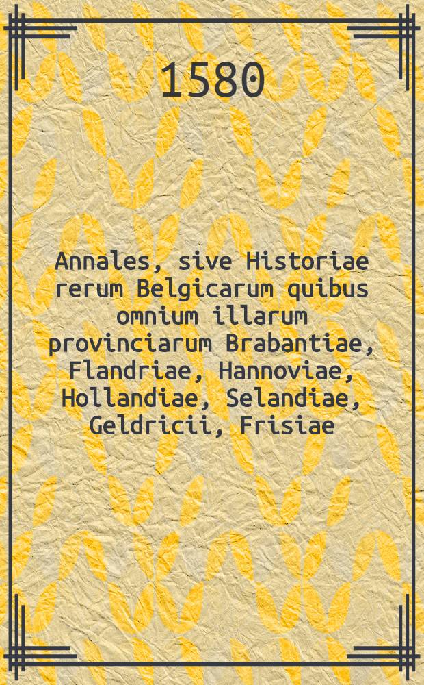 Annales, sive Historiae rerum Belgicarum quibus omnium illarum provinciarum Brabantiae, Flandriae, Hannoviae, Hollandiae, Selandiae, Geldricii, Frisiae, aliarumque vicinarum regionum res memorabilis comprehenduntur