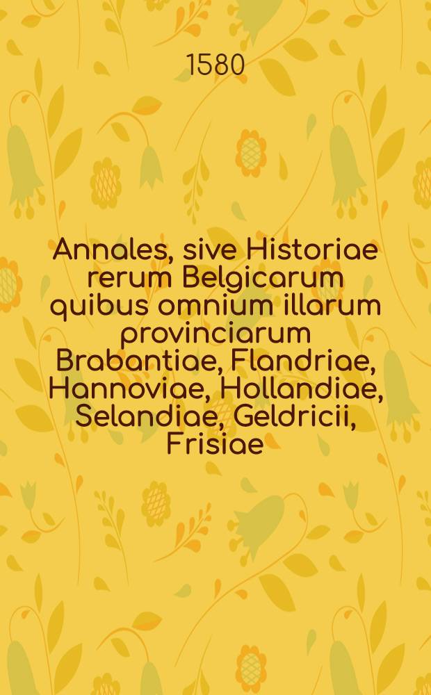 Annales, sive Historiae rerum Belgicarum quibus omnium illarum provinciarum Brabantiae, Flandriae, Hannoviae, Hollandiae, Selandiae, Geldricii, Frisiae, aliarumque vicinarum regionum res memorabilis comprehenduntur. T. 1