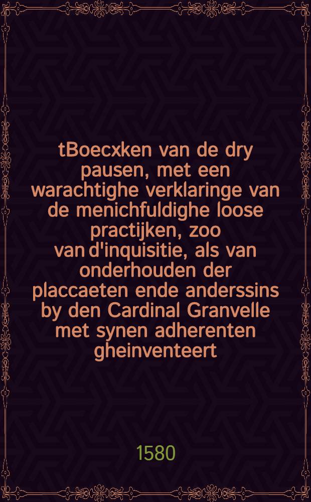 tBoecxken van de dry pausen, met een warachtighe verklaringe van de menichfuldighe loose practijken, zoo van d'inquisitie, als van onderhouden der placcaeten ende anderssins by den Cardinal Granvelle met synen adherenten gheinventeert : Om alzo bo ven keyseren, koninghen, lantsheeren, heeren, edelen, ende alle wereeltlijcke persoonen met ghewelt te domineren, ende hun als Godt te doen aenbidden ende adoreren