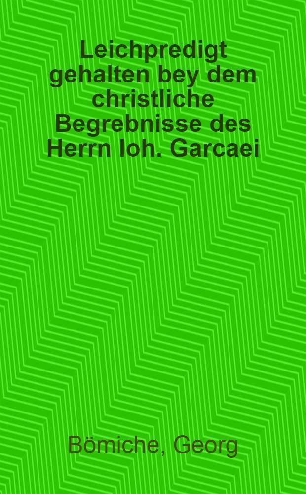 Leichpredigt gehalten bey dem christliche Begrebnisse des Herrn Ioh. Garcaei
