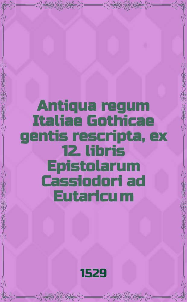 Antiqua regum Italiae Gothicae gentis rescripta, ex 12. libris Epistolarum Cassiodori ad Eutaricu[m]