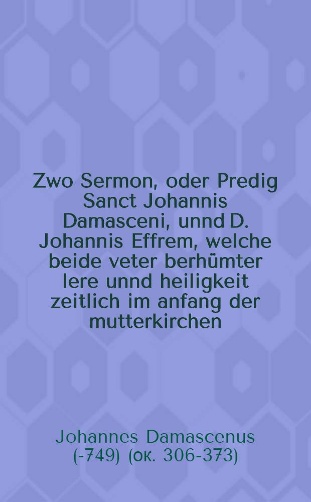 Zwo Sermon, oder Predig Sanct Johannis Damasceni, unnd D. Johannis Effrem, welche beide veter berhümter lere unnd heiligkeit zeitlich im anfang der mutterkirchen, geblühet haben. : Dise beide sermones geben guten bericht, was die Mutterkirch von Junfferlichen standt gehalten hab, was auch noch darvon zu halten sey