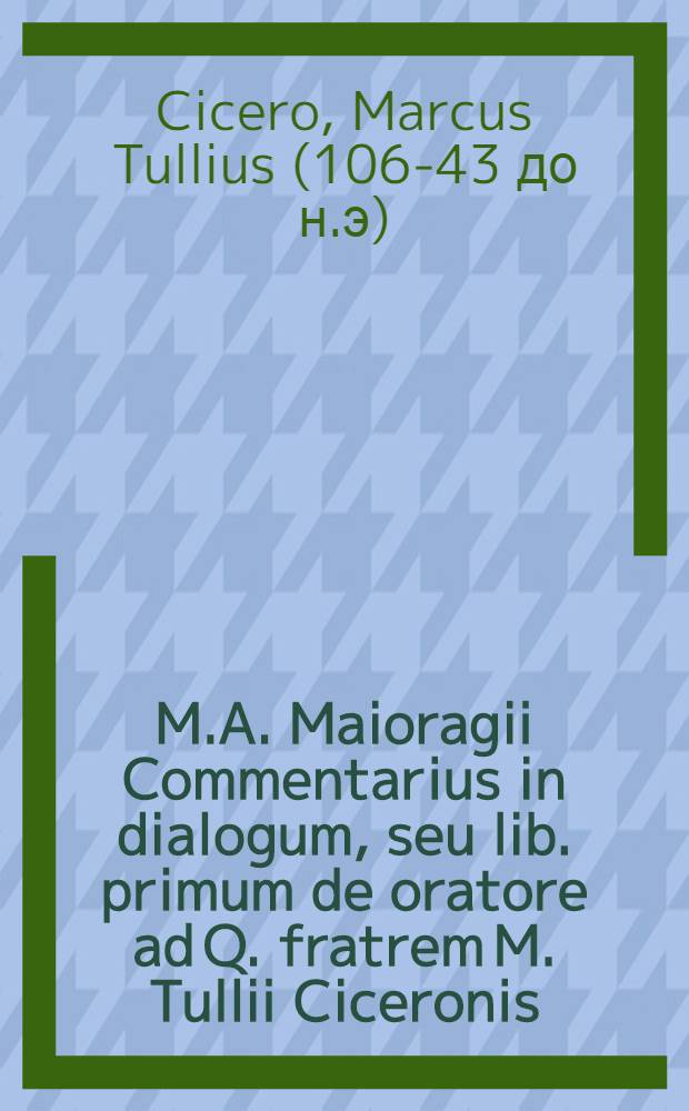 M.A. Maioragii Commentarius in dialogum, seu lib. primum de oratore ad Q. fratrem M. Tullii Ciceronis