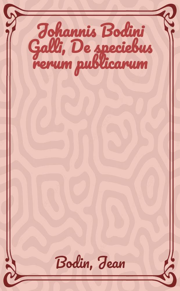 Johannis Bodini Galli, De speciebus rerum publicarum : Liber ob eruditionem et historiarum multiplicitatem lectu non indignus