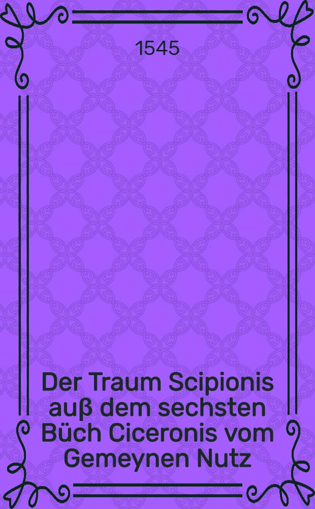 Der Traum Scipionis auβ dem sechsten Büch Ciceronis vom Gemeynen Nutz // Ein newes Traum Büchlein