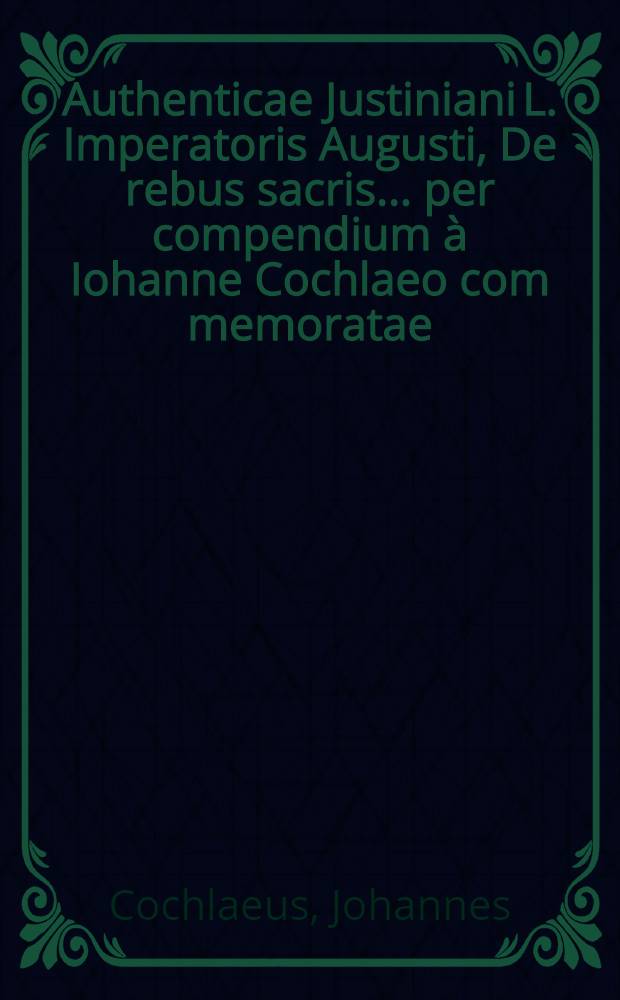 Authenticae Justiniani L. Imperatoris Augusti, De rebus sacris ... per compendium à Iohanne Cochlaeo com[m]emoratae